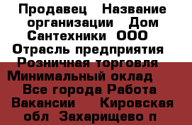 Продавец › Название организации ­ Дом Сантехники, ООО › Отрасль предприятия ­ Розничная торговля › Минимальный оклад ­ 1 - Все города Работа » Вакансии   . Кировская обл.,Захарищево п.